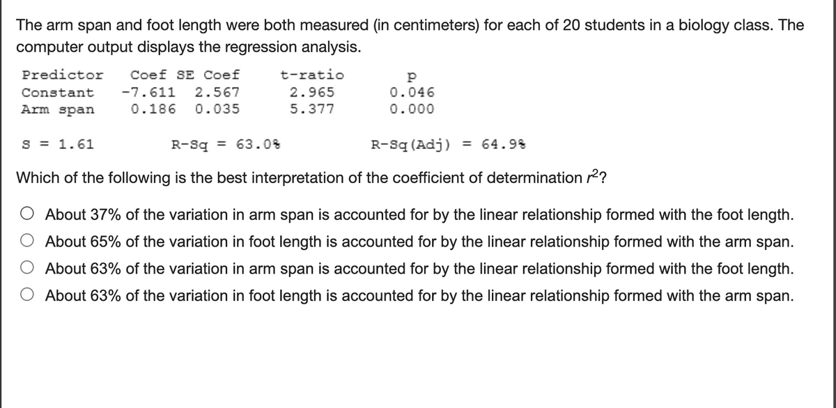 The arm span and foot length were both measured (in centimeters) for each of 20 students in a biology class. The
computer output displays the regression analysis.
Predictor
Coef SE Coef
t-ratio
Constant
-7.611
2.567
2.965
0.046
Arm span
0.186
0.035
5.377
0.000
S = 1.61
R-Sq = 63.0%
R-Sq (Adj)
= 64.9%
Which of the following is the best interpretation of the coefficient of determination r2?
O About 37% of the variation in arm span is accounted for by the linear relationship formed with the foot length.
About 65% of the variation in foot length is accounted for by the linear relationship formed with the arm span.
About 63% of the variation in arm span is accounted for by the linear relationship formed with the foot length.
About 63% of the variation in foot length is accounted for by the linear relationship formed with the arm span.
