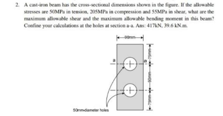 2. A cast-iron beam has the cross-sectional dimensions shown in the figure. If the allowable
stresses are 50MPa in tension, 205MPa in compression and 55MPa in shear, what are the
maximum allowable shear and the maximum allowable bending moment in this beam?
Confine your calculations at the holes at section a-a. Ans: 417kN, 39.6 kN.m.
90mm
50mm-diameter holes
(+)
90mm 75mm
-75mm-