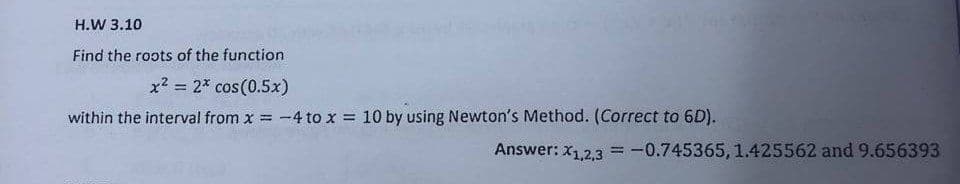 31 14 200
H.W 3.10
Find the roots of the function
x² = 2* cos(0.5x)
within the interval from x = -4 to x = 10 by using Newton's Method. (Correct to 6D).
Answer: X1,2,3 = -0.745365, 1.425562 and 9.656393