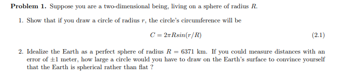 Problem 1. Suppose you are a two-dimensional being, living on a sphere of radius R.
1. Show that if you draw a circle of radius r, the circle's circumference will be
C = 2T Rsin(r/R)
(2.1)
2. Idealize the Earth as a perfect sphere of radius R = 6371 km. If you could measure distances with an
error of ±1 meter, how large a circle would you have to draw on the Earth's surface to convince yourself
that the Earth is spherical rather than flat?