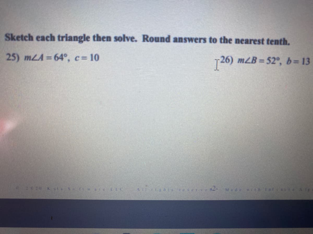 Sketch each triangle then solve. Round answers to the nearest tenth.
25) mLA 64°, c= 10
T26) mLB = 52°, b=13
