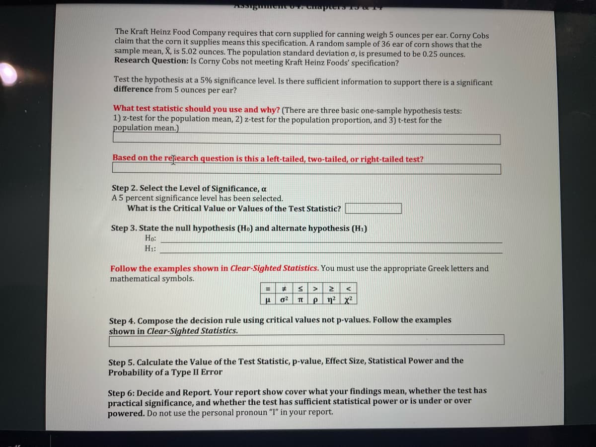 The Kraft Heinz Food Company requires that corn supplied for canning weigh 5 ounces per ear. Corny Cobs
claim that the corn it supplies means this specification. A random sample of 36 ear of corn shows that the
sample mean, X, is 5.02 ounces. The population standard deviation o, is presumed to be 0.25 ounces.
Research Question: Is Corny Cobs not meeting Kraft Heinz Foods' specification?
Test the hypothesis at a 5% significance level. Is there sufficient information to support there is a significant
difference from 5 ounces per ear?
What test statistic should you use and why? (There are three basic one-sample hypothesis tests:
1) z-test for the population mean, 2) z-test for the population proportion, and 3) t-test for the
population mean.)
Based on the research question is this a left-tailed, two-tailed, or right-tailed test?
Step 2. Select the Level of Significance, a
A 5 percent significance level has been selected.
What is the Critical Value or Values of the Test Statistic?
Step 3. State the null hypothesis (Ho) and alternate hypothesis (H1)
Но:
H1:
Follow the examples shown in Clear-Sighted Statistics. You must use the appropriate Greek letters and
mathematical symbols.
P n² x?
Step 4. Compose the decision rule using critical values not p-values. Follow the examples
shown in Clear-Sighted Statistics.
Step 5. Calculate the Value of the Test Statistic, p-value, Effect Size, Statistical Power and the
Probability of a Type II Error
Step 6: Decide and Report. Your report show cover what your findings mean, whether the test has
practical significance, and whether the test has sufficient statistical power or is under or over
powered. Do not use the personal pronoun "I" in your report.
