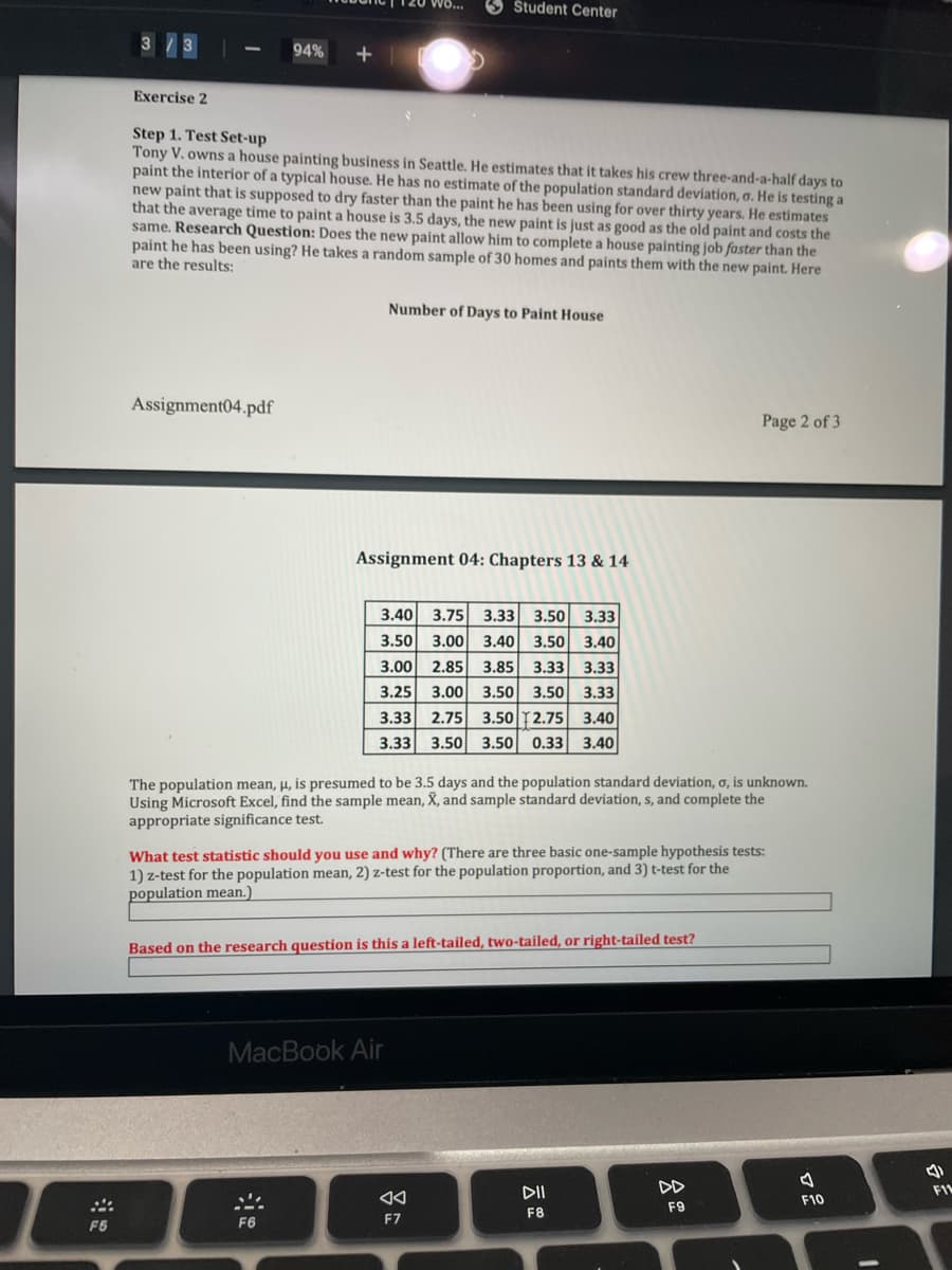 Študent Center
3/3
94%
+
Exercise 2
Step 1. Test Set-up
Tony V. owns a house painting business in Seattle. He estimates that it takes his crew three-and-a-half days to
paint the interior of a typical house. He has no estimate of the population standard deviation, o. He is testing a
new paint that is supposed to dry faster than the paint he has been using for over thirty years. He estimates
that the average time to paint a house is 3.5 days, the new paint is just as good as the old paint and costs the
same. Research Question: Does the new paint allow him to complete a house painting job faster than the
paint he has been using? He takes a random sample of 30 homes and paints them with the new paint. Here
are the results:
Number of Days to Paint House
Assignment04.pdf
Page 2 of 3
Assignment 04: Chapters 13 & 14
3.40
3.75
3.33
3.50
3.33
3.50
3.00
3.40
3.50
3.40
3.00
2.85
3.85
3.33
3.33
3.00
3.50 2.75 3.40
3.50 0.33 3.40
3.25
3.50
3.50
3.33
3.33
2.75
3.33
3.50
The population mean, µ, is presumed to be 3.5 days and the population standard deviation, ơ, is unknown.
Using Microsoft Excel, find the sample mean, X, and sample standard deviation, s, and complete the
appropriate significance test.
What test statistic should you use and why? (There are three basic one-sample hypothesis tests:
1) z-test for the population mean, 2) z-test for the population proportion, and 3) t-test for the
population mean.)
Based on the research question is this a left-tailed, two-tailed, or right-tailed test?
MacBook Air
DII
DD
FI
F10
F9
F8
F6
F6
F7
