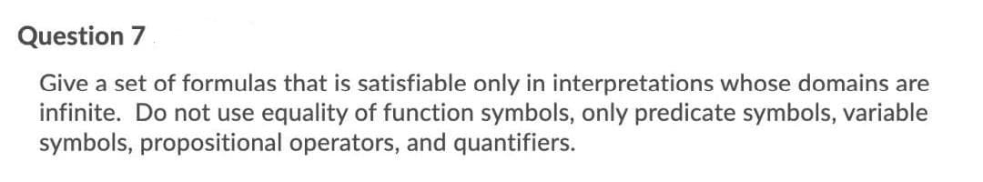 Question 7
Give a set of formulas that is satisfiable only in interpretations whose domains are
infinite. Do not use equality of function symbols, only predicate symbols, variable
symbols, propositional operators, and quantifiers.
