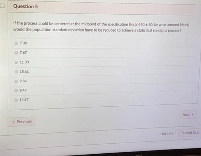 Question 5
If the process could be centered at the midpoint of the specification limits 440 : 50, by what amount (delta)
would the population standard deviation have to be reduced to achieve a statistical six-sigma process?
7.38
7.67
11.33
15.61
9.84
9.49
14.67
Next
• Previous
Not saved
Submit Quiz
