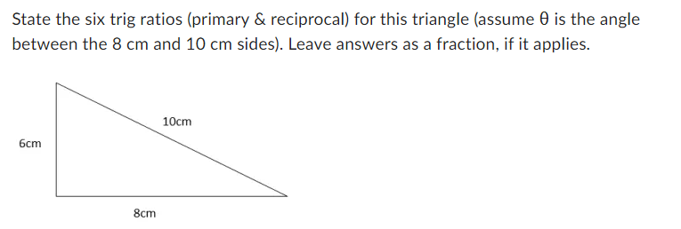 State the six trig ratios (primary & reciprocal) for this triangle (assume 0 is the angle
between the 8 cm and 10 cm sides). Leave answers as a fraction, if it applies.
6cm
8cm
10cm