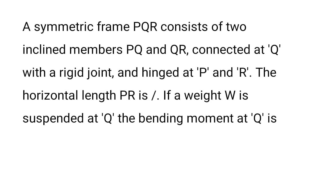 A symmetric frame PQR consists of two
inclined members PQ and QR, connected at 'Q'
with a rigid joint, and hinged at 'P' and 'R'. The
horizontal length PR is /. If a weight W is
suspended at 'Q' the bending moment at 'Q' is
