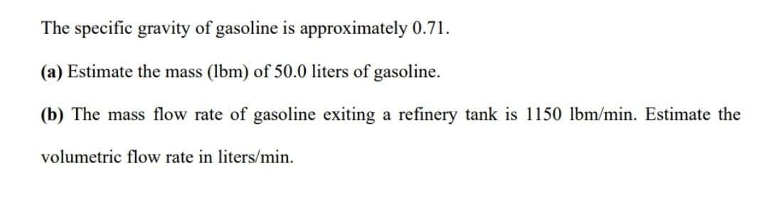 The specific gravity of gasoline is approximately 0.71.
(a) Estimate the mass (lbm) of 50.0 liters of gasoline.
(b) The mass flow rate of gasoline exiting a refinery tank is 1150 lbm/min. Estimate the
volumetric flow rate in liters/min.
