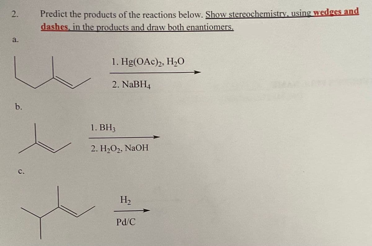 2.
a.
b.
C.
Predict the products of the reactions below. Show stereochemistry, using wedges and
dashes, in the products and draw both enantiomers.
1. Hg(OAc)2, H₂O
2. NaBH4
1. BH3
2. H₂O2, NaOH
H₂
Pd/C