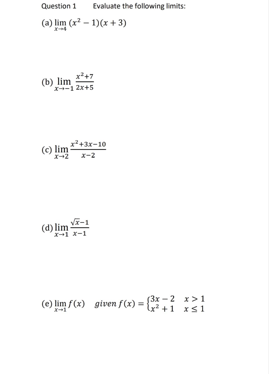 Question 1
(a) lim (x² - 1)(x + 3)
X→4
x²+7
x-1 2x+5
(b) lim
(c) lim
Evaluate the following limits:
x²+3x-10
X→2 x-2
√√x-1
X-1 X-1
(d) lim
(3x - 2
(e) lim f(x) given f(x) = { x ² + 1
X→1
x > 1
x ≤ 1