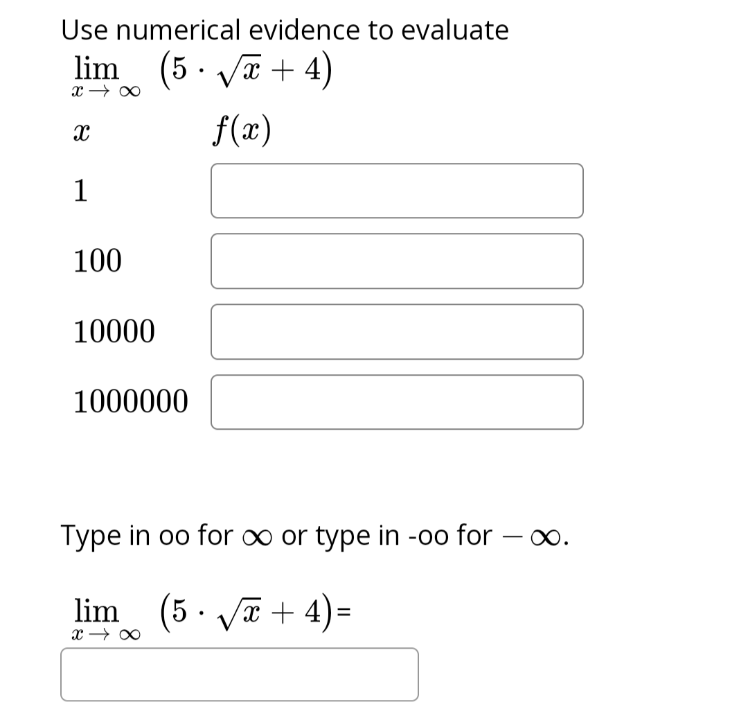 Use numerical evidence to evaluate
lim (5√x+4)
x →∞
f(x)
X
1
100
10000
1000000
Type in oo for ∞ or type in -oo for
lim (5 · √√x+4)=
x →∞
∞.