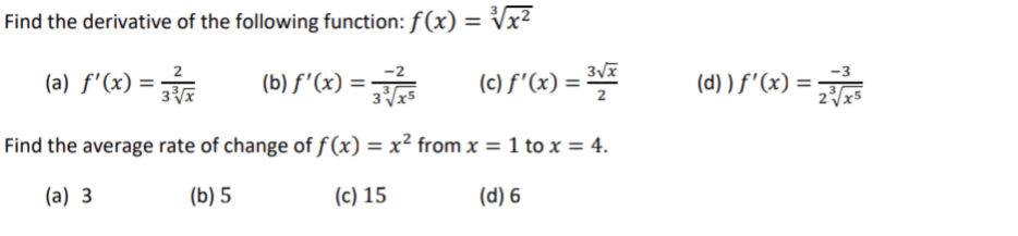 Find the derivative of the following function: f(x) = ³√x²
(a) f'(x) = 3√x
(b) f'(x) = 3/5
(c) ƒ'(x) = ³√x
3√x5
Find the average rate of change of f(x) = x² from x = 1 to x = 4.
(a) 3
(b) 5
(c) 15
(d) 6
(d)) f'(x) =
2√x5