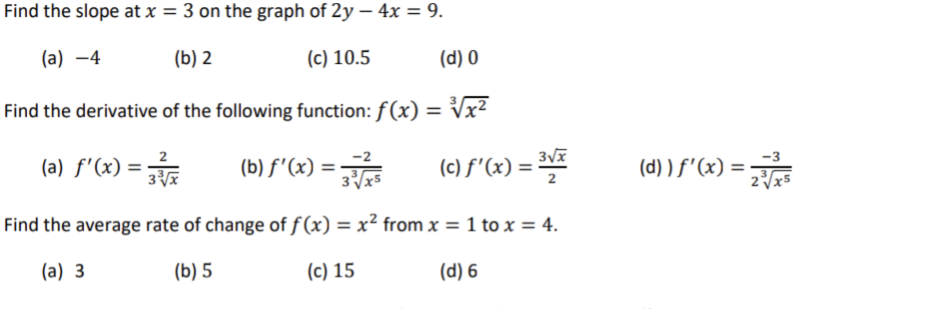 Find the slope at x = 3 on the graph of 2y - 4x = 9.
(a) -4
(b) 2
(c) 10.5
(d) 0
Find the derivative of the following function: f(x) = √√x²
(a) ƒ'(x) = 3³√x
(b) ƒ'(x) = 3375
(c) f'(x) = ³√x
Find the average rate of change of f(x) = x² from x = 1 to x = 4.
(a) 3
(b) 5
(c) 15
(d) 6
(d) ) ƒ'(x) = 2√³x²