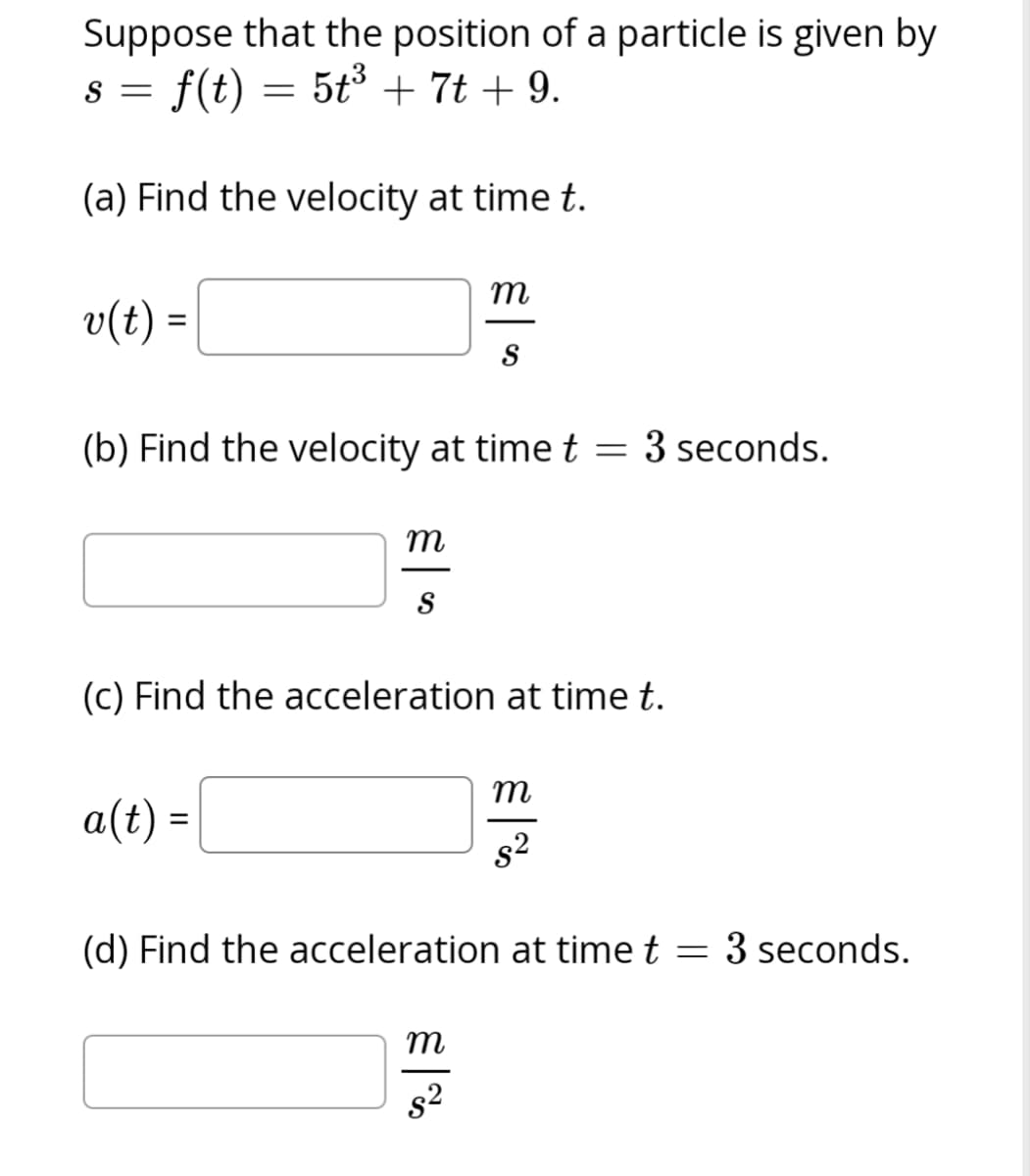 Suppose that the position of a particle is given by
s = f(t) = 5t³ + 7t + 9.
(a) Find the velocity at time t.
v(t) =
(b) Find the velocity at time t = 3 seconds.
m
S
a(t) =
(c) Find the acceleration at time t.
m
S
m
(d) Find the acceleration at time t = 3 seconds.
8²
m
8²
