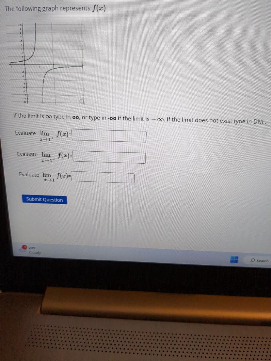 The following graph represents f(x)
If the limit is oo type in oo, or type in -oo if the limit is -∞. If the limit does not exist type in DNE.
Evaluate lim
f(x)=
→
Evaluate lim f(x)=
I 1
Evaluate lim f(x)=
#+1
Submit Question
29 °F
Cloudy
-
O Search