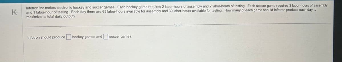 K
Infotron Inc makes electronic hockey and soccer games. Each hockey game requires 2 labor-hours of assembly and 2 labor-hours of testing. Each soccer game requires 3 labor-hours of assembly
and 1 labor-hour of testing. Each day there are 65 labor-hours available for assembly and 39 labor-hours available for testing. How many of each game should Infotron produce each day to
maximize its total daily output?
Infotron should produce
hockey games and soccer games.