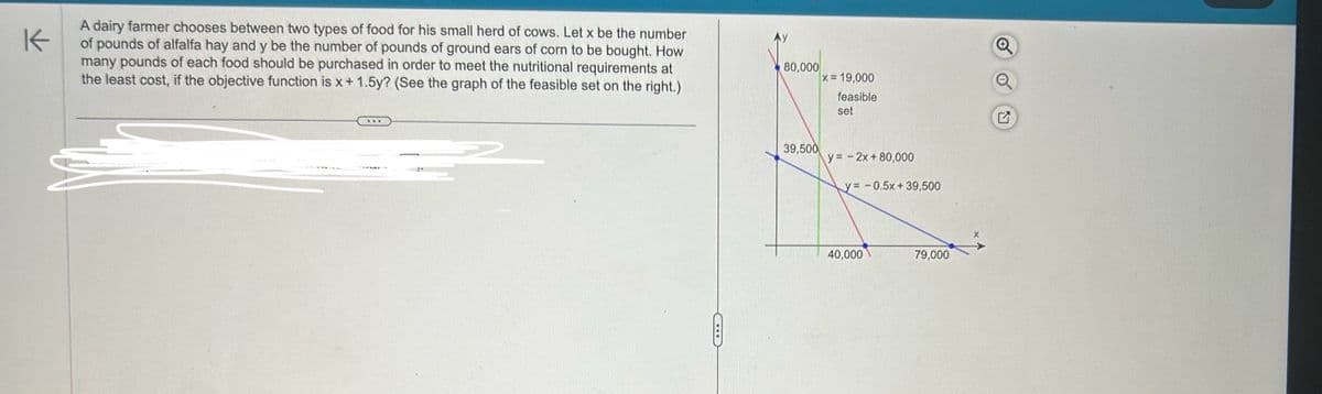 K
A dairy farmer chooses between two types of food for his small herd of cows. Let x be the number
of pounds of alfalfa hay and y be the number of pounds of ground ears of corn to be bought. How
many pounds of each food should be purchased in order to meet the nutritional requirements at
the least cost, if the objective function is x + 1.5y? (See the graph of the feasible set on the right.)
80,000
39,500
x= 19,000
feasible
set
y= -2x+80,000
y= -0.5x+39,500
X
40,000
79,000
מ