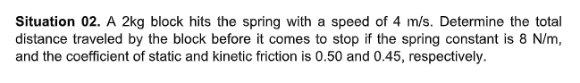 Situation 02. A 2kg block hits the spring with a speed of 4 m/s. Determine the total
distance traveled by the block before it comes to stop if the spring constant is 8 N/m,
and the coefficient of static and kinetic friction is 0.50 and 0.45, respectively.