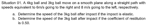 Situation 01. A 4kg ball and 3kg ball move on a smooth plane along a straight path with
speeds equivalent to 6m/s going to the right and 8 m/s going to the left, respectively.
a. Determine the speed of the 3kg ball after impact if the impact is elastic.
b. Determine the speed of the 3kg ball after impact if the coefficient of restitution
is 0.50.
