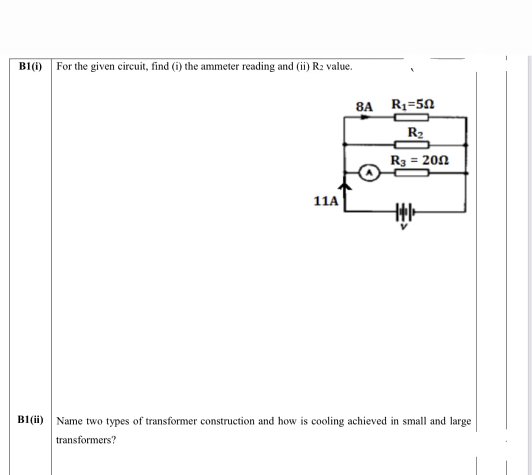 B1(i)
For the given circuit, find (i) the ammeter reading and (ii) R2 value.
8A
R1=50
R2
R3 = 202
11A
B1(ii)
Name two types of transformer construction and how is cooling achieved in small and large
transformers?
