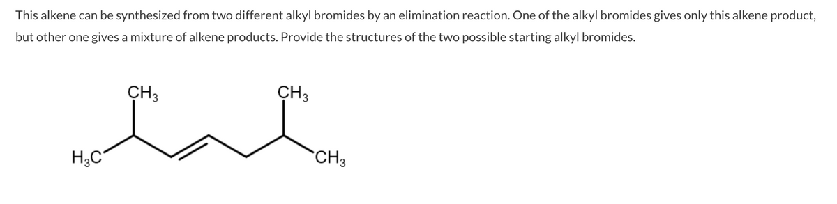 This alkene can be synthesized from two different alkyl bromides by an elimination reaction. One of the alkyl bromides gives only this alkene product,
but other one gives a mixture of alkene products. Provide the structures of the two possible starting alkyl bromides.
CH3
CH3
H;C
CH3
