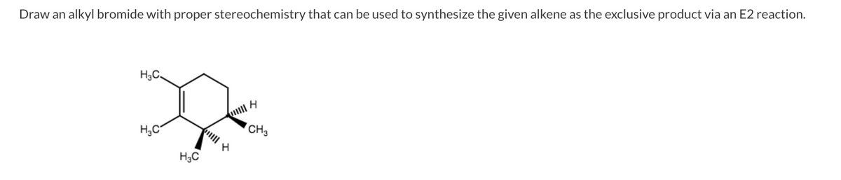 Draw an alkyl bromide with proper stereochemistry that can be used to synthesize the given alkene as the exclusive product via an E2 reaction.
H;C.
H,C
CH3
H3C
