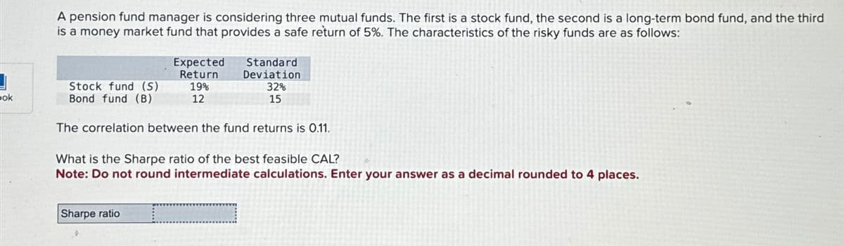 ok
A pension fund manager is considering three mutual funds. The first is a stock fund, the second is a long-term bond fund, and the third
is a money market fund that provides a safe return of 5%. The characteristics of the risky funds are as follows:
Stock fund (S)
Bond fund (B)
Expected
Return
19%
12
Standard
Deviation
32%
15
The correlation between the fund returns is 0.11.
Sharpe ratio
What is the Sharpe ratio of the best feasible CAL?
Note: Do not round intermediate calculations. Enter your answer as a decimal rounded to 4 places.
