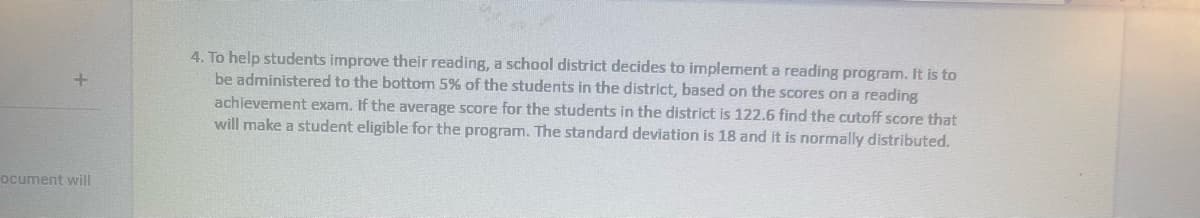 ocument will
4. To help students improve their reading, a school district decides to implement a reading program. It is to
be administered to the bottom 5% of the students in the district, based on the scores on a reading
achievement exam. If the average score for the students in the district is 122.6 find the cutoff score that
will make a student eligible for the program. The standard deviation is 18 and it is normally distributed.