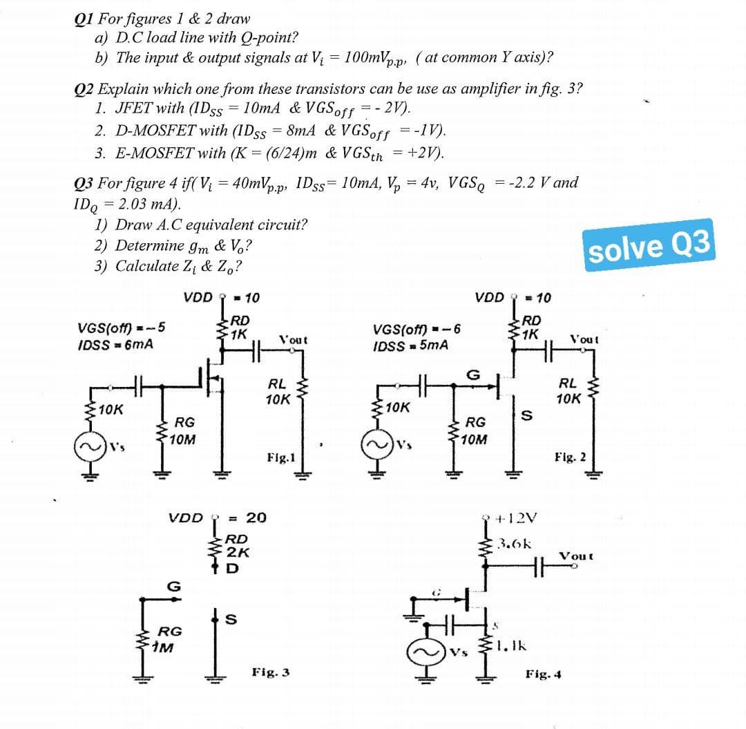 Q1 For figures 1 & 2 draw
a) D.C load line with Q-point?
b) The input & output signals at V₁ = 100mVp.p, (at common Y axis)?
Q2 Explain which one from these transistors can be use as amplifier in fig. 3?
1. JFET with (IDss = 10mA & VGS off - 2V).
==
2. D-MOSFET with (IDss = 8mA & VGSoff = -IV).
3.
E-MOSFET with (K = (6/24)m & VGS th = +2V).
Q3 For figure 4 if(V₁ = 40mVpp, IDss= 10mA, Vp = 4v, VGSQ = -2.2 V and
IDQ = 2.03 mA).
1) Draw A.C equivalent circuit?
2) Determine 9m & Vo?
3) Calculate Z₁ & Zo?
VDD
VDD = 10
RD
VGS(off)=-6
IDSS= 5mA
1K
HH
VGS(off) = -5
IDSS = 6mA
10K
V's
* 10
RD
1K
Vout
RL
10K
Fig.1
= 20
RG
10M
VDD
RD
2K
D
Fr...
RG
M
Fig. 3
10K
G
RG
10M
S
T
+12V
3.6k
24
31.lk
RL
10K
Fig. 2
solve Q3
Vou!
Fig. 4
Vout