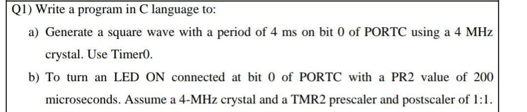 Q1) Write a program in C language to:
a) Generate a square wave with a period of 4 ms on bit 0 of PORTC using a 4 MHz
crystal. Use Timer0.
b) To turn an LED ON connected at bit 0 of PORTC with a PR2 value of 200
microseconds. Assume a 4-MHz crystal and a TMR2 prescaler and postscaler of 1:1.
