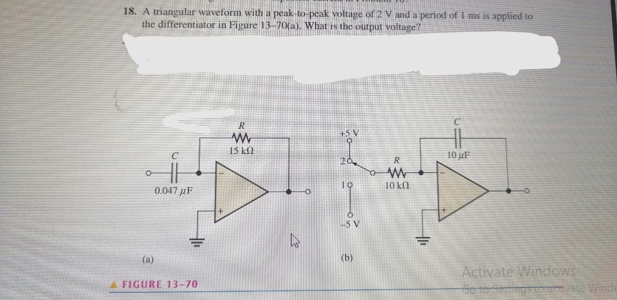 18. A triangular waveform with a peak-to-peak voltage of 2 V and a period of I ms is applied to
the differentiator in Figure 13–70(a). What is the output voltage?
洋SV
15 k)
10 µF
10
10 kM
0.047 µF
(b)
()
Aetivate Wndew
FIGURE 13-70
