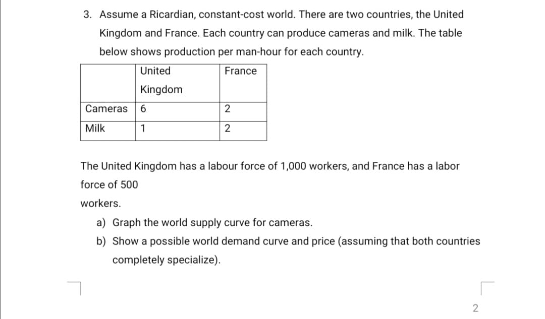 3. Assume a Ricardian, constant-cost world. There are two countries, the United
Kingdom and France. Each country can produce cameras and milk. The table
below shows production per man-hour for each country.
United
France
Kingdom
Cameras
2
Milk
1
The United Kingdom has a labour force of 1,000 workers, and France has a labor
force of 500
workers.
a) Graph the world supply curve for cameras.
b) Show a possible world demand curve and price (assuming that both countries
completely specialize).
