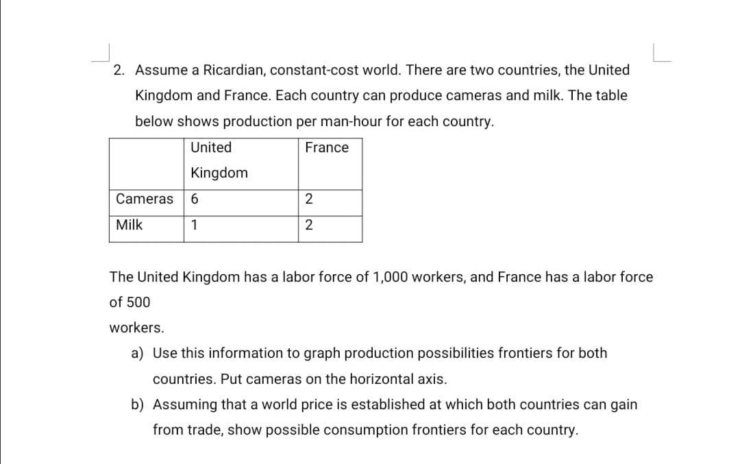 2. Assume a Ricardian, constant-cost world. There are two countries, the United
Kingdom and France. Each country can produce cameras and milk. The table
below shows production per man-hour for each country.
United
France
Kingdom
Cameras
Milk
1
2
The United Kingdom has a labor force of 1,000 workers, and France has a labor force
of 500
workers.
a) Use this information to graph production possibilities frontiers for both
countries. Put cameras on the horizontal axis.
b) Assuming that a world price is established at which both countries can gain
from trade, show possible consumption frontiers for each country.
