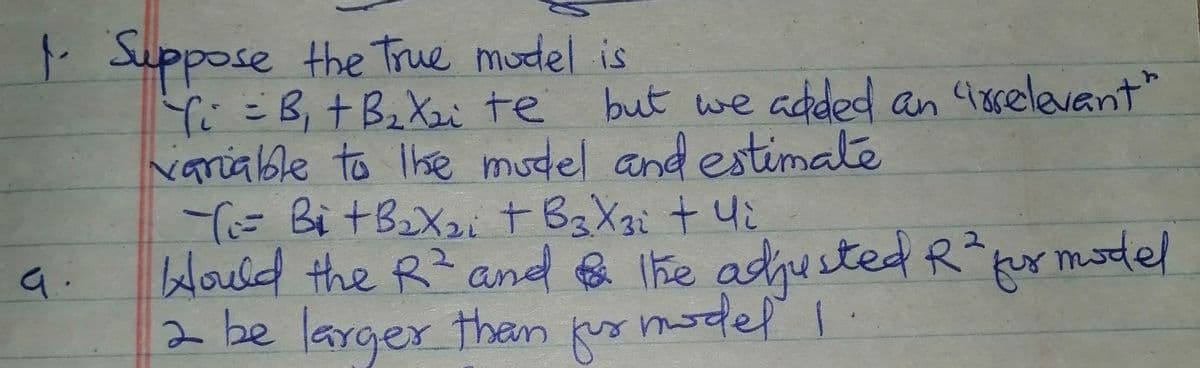 . Suppose the True model is
YこB,十 BiXz te
variable to Ihe mudel and estimate
Ti= Bi tBX2it BzXi + 4i
Would the R2 and &
2 be larger than fus model I.
but we added an 48selevant"
The adjusted R or model
