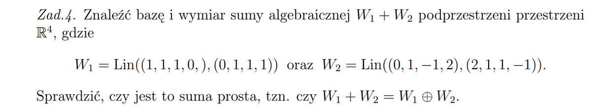 Zad. 4. Znaleźć bazę i wymiar sumy algebraicznej W1 + W2 podprzestrzeni przestrzeni
R*, gdzie
Wi = Lin((1, 1, 1, 0, ), (0, 1, 1, 1)) oraz W2 = Lin((0, 1, –1,2), (2, 1, 1, – 1)).
Sprawdzić, czy jest to suma prosta, tzn. czy W1+ W2 = W1 O W2.
