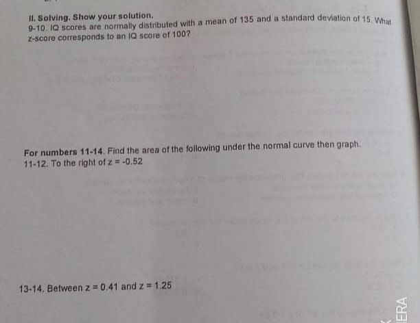 II. Solving, Show your solution.
9-10. IQ scores are normally distributed with a mean of 135 and a standard deviation of 15 w
Z-score corresponds to an IQ score of 100?
For numbers 11-14. Find the area of the following under the normal curve then graph.
11-12. To the right of z = -0.52
13-14. Betweenz = 0.41 and z = 1.25
ERA
