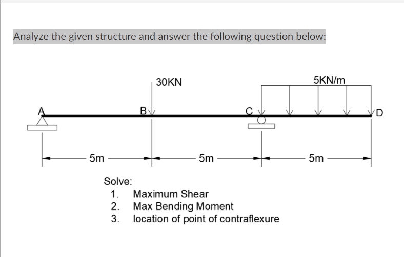 Analyze the given structure and answer the following question below:
30KN
5KN/m
B
(D
5m
5m
5m
Solve:
1. Maximum Shear
2. Max Bending Moment
3. location of point of contraflexure
