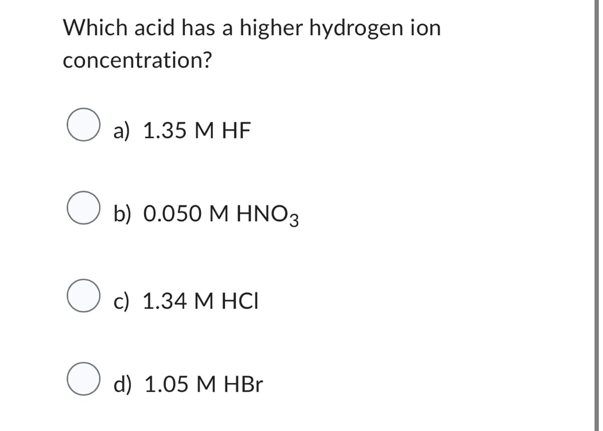 Which acid has a higher hydrogen ion
concentration?
O a) 1.35 M HF
Ob) 0.050 M HNO3
O
c) 1.34 M HCI
d) 1.05 M HBr