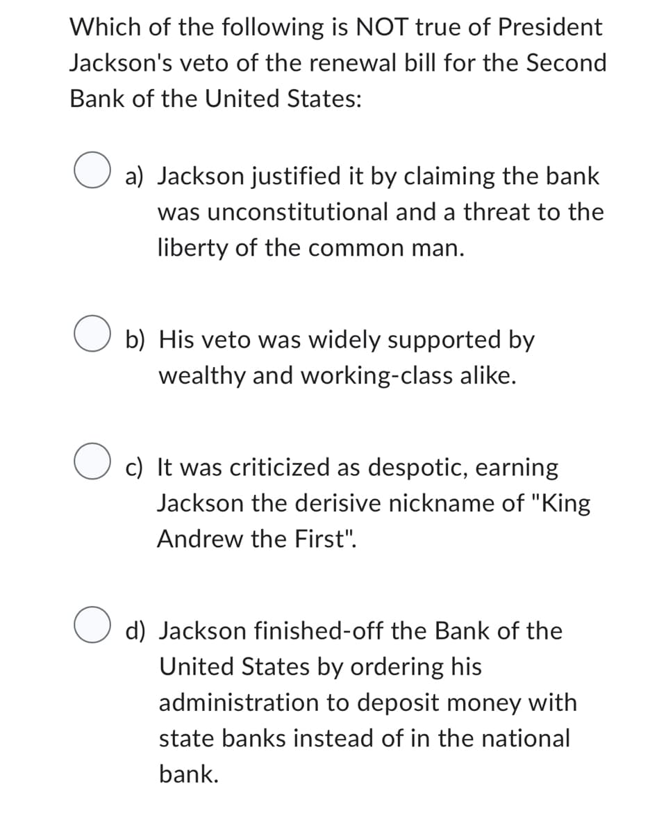 Which of the following is NOT true of President
Jackson's veto of the renewal bill for the Second
Bank of the United States:
a) Jackson justified it by claiming the bank
was unconstitutional and a threat to the
liberty of the common man.
Ob) His veto was widely supported by
wealthy and working-class alike.
O c) It was criticized as despotic, earning
Jackson the derisive nickname of "King
Andrew the First".
O d) Jackson finished-off the Bank of the
United States by ordering his
administration to deposit money with
state banks instead of in the national
bank.