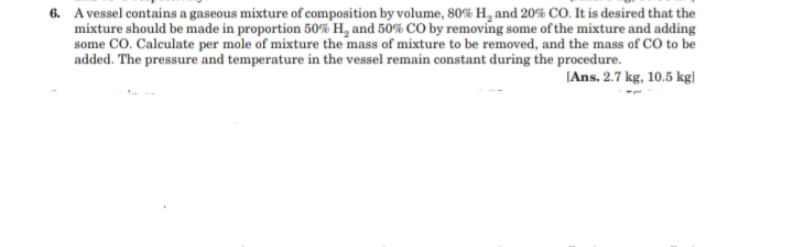 6. Avessel contains a gaseous mixture of composition by volume, 80% H, and 20% CO. It is desired that the
mixture should be made in proportion 50% H, and 50% CO by removing some of the mixture and adding
some CO. Calculate per mole of mixture the mass of mixture to be removed, and the mass of CO to be
added. The pressure and temperature in the vessel remain constant during the procedure.
(Ans. 2.7 kg, 10.5 kg|
