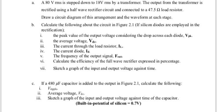 a.
A 80 V rms is stepped down to 18V rms by a transformer. The output from the transformer is
rectified using a half wave rectifier circuit and connected to a 47.5 2 load resistor.
Draw a circuit diagram of this arrangement and the waveform at each stage.
