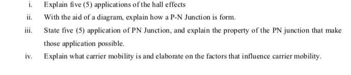 i.
Explain five (5) applications of the hall effects
ii.
With the aid of a diagram, explain how a P-N Junction is form.
ii.
State five (5) application of PN Junction, and explain the property of the PN junction that make
those application possible.
iv.
Explain what carrier mobility is and elaborate on the factors that influence carrier mobility.
