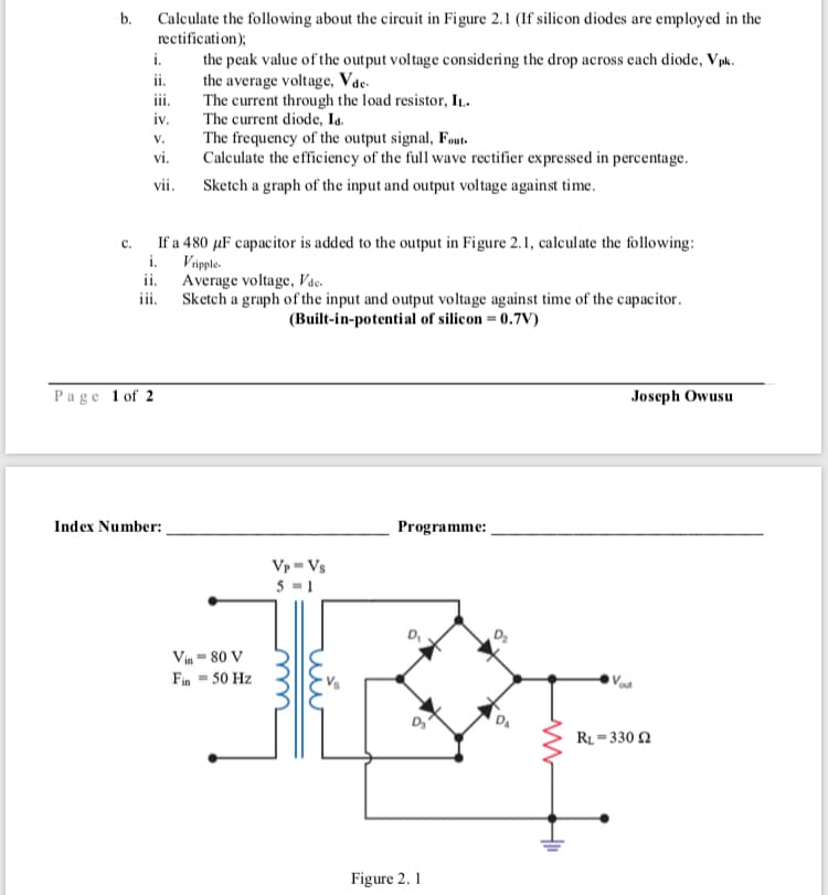 b. Calculate the following about the circuit in Figure 2.1 (If silicon diodes are employed in the
rectification);
i.
the peak value of the output voltage considering the drop across each diode, Vpk.
the average voltage, Vac.
The current through the load resistor, IL.
The current diode, Ia.
The frequency of the output signal, Fout.
Calculate the efficiency of the full wave rectifier expressed in percentage.
ii.
iv.
v.
vi.
vii. Sketch a graph of the input and output voltage against time.
If a 480 µF capacitor is added to the output in Figure 2.1, calculate the following:
i. Vipple-
ii. Average voltage, Vac.
iii. Sketch a graph of the input and output voltage against time of the capacitor.
C.
(Built-in-potential of silicon = 0.7V)
Page 1 of 2
Joseph Owusu
Index Number:
Programme:
Vp - Vs
5 -1
Vin - 80 V
Fin - 50 Hz
RL = 330 2
u
