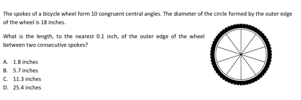 The spokes of a bicycle wheel form 10 congruent central angles. The diameter of the circle formed by the outer edge
of the wheel is 18 inches.
What is the length, to the nearest 0.1 inch, of the outer edge of the wheel
between two consecutive spokes?
A. 1.8 inches
B. 5.7 inches
C. 11.3 inches
D. 25.4 inches
