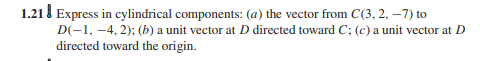 1.21 l Express in cylindrical components: (a) the vector from C(3, 2, –7) to
D(-1, -4, 2); (b) a unit vector at D directed toward C; (c) a unit vector at D
directed toward the origin.
