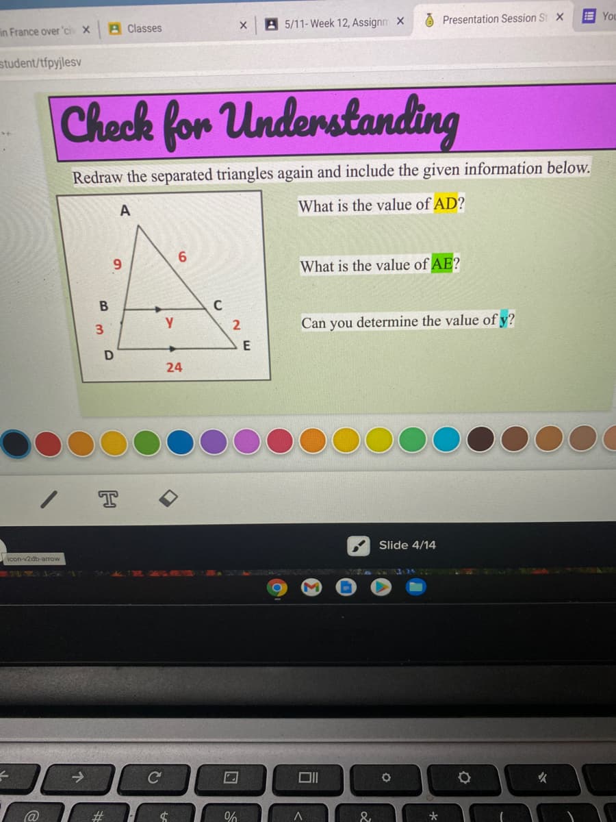 O Presentation Session St X
You
A Classes
A 5/11-Week 12, Assignm X
in France over 'civ X
student/tfpyjlesv
Check for Understanding
Redraw the separated triangles again and include the given information below.
A
What is the value of AD?
6.
6.
What is the value of AE?
C
2
Can you determine the value of y?
24
Slide 4/14
icon-v2db-arrow
P L LLA
火
@
%#3
&
