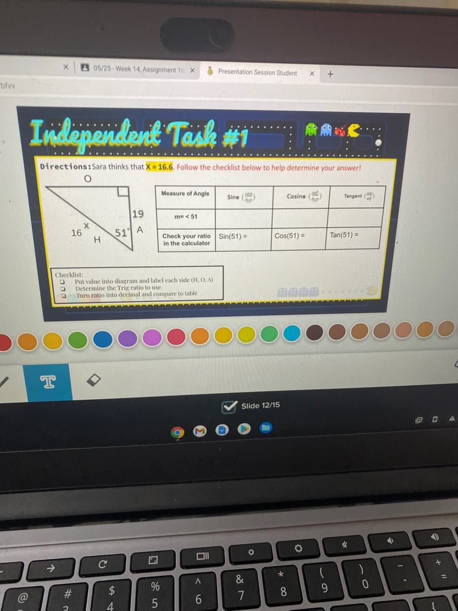 05/25-Week 14, Assignment 1b x
A Presentation Session Student
bfvw
Independent Task #1
Directions:Sara thinks that X = 16.6. Follow the checklist below to help determine your answer!
Measure of Angle
Sine (
Cosine
Tangent ()
19
m= < 51
51 A
H
16
Check your ratio
in the calculator
Sin(51) =
Cos(51) =
Tan(51) =
Checklist:
Put value into diagram and label each side (H, O, A)
Determine the Trig ratio to use
Turn ratio into decimal and compare to table
T
Slide 12/15
女
DII
->
&
2#
24
%
7
8
4
+ II
