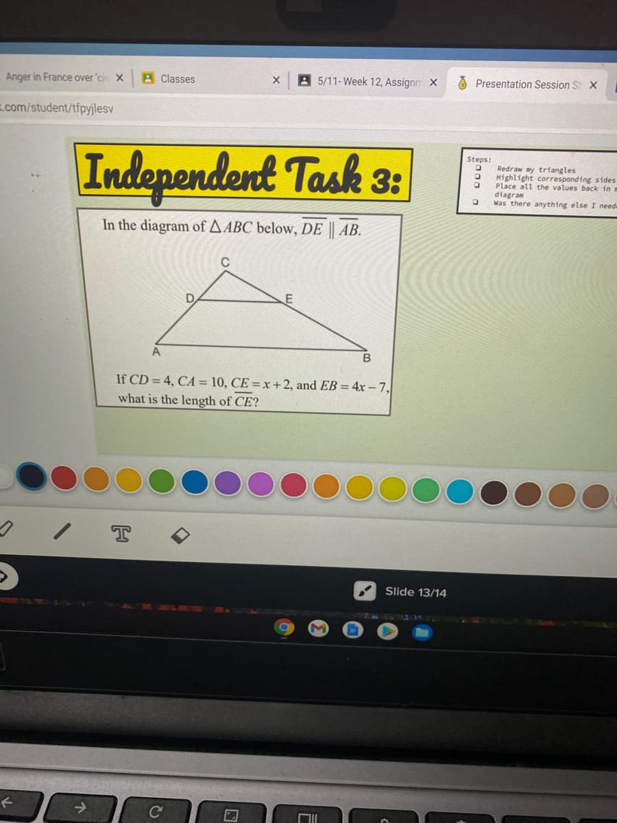 Anger in France over 'ci X
A Classes
A 5/11-Week 12, Assignn X
Presentation Session St X
.com/student/tfpyjlesv
Steps:
Independent Task 3:
Redraw my triangles
Highlight corresponding sides
Place all the values back in m
diagram
Was there anything else I need
In the diagram of AABC below, DE || AB.
C
A
B
If CD = 4, CA = 10, CE = x +2, and EB = 4x- 7,
what is the length of CE?
T
Slide 13/14
->
