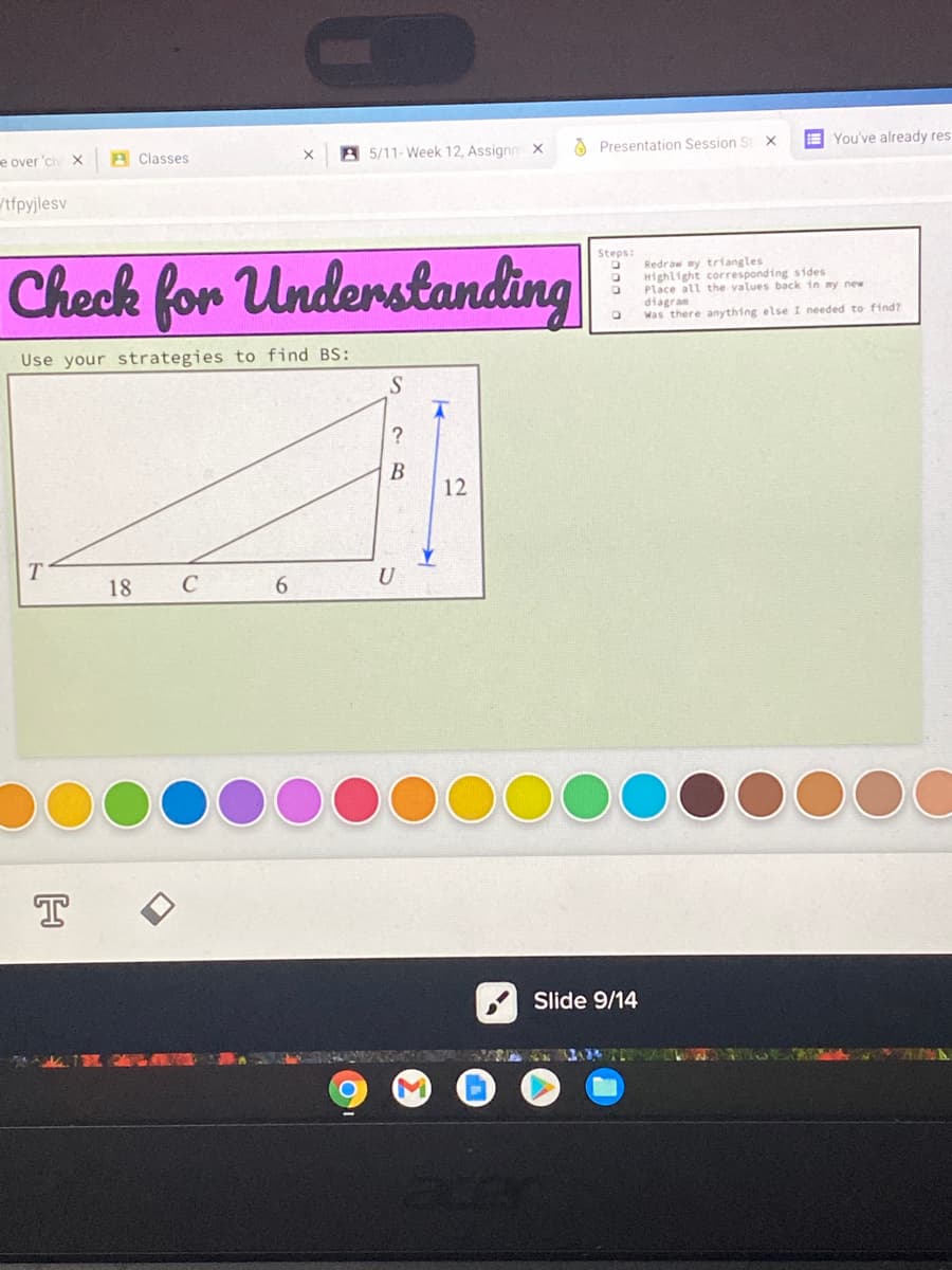 e over 'civ X
A Classes
A 5/11- Week 12, Assignn X
Presentation Session S X
E You've already res
tfpyjlesv
Check for Understanding
Steps:
Redraw my triangles
Highlight corresponding stdes
Place all the values back in my new
diagram
Was there anything else I needed to find?
Use your strategies to find BS:
?
В
12
18
U
T
Slide 9/14
000 o
