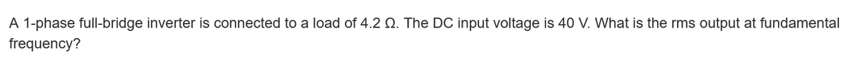 A 1-phase full-bridge inverter is connected to a load of 4.2 . The DC input voltage is 40 V. What is the rms output at fundamental
frequency?
